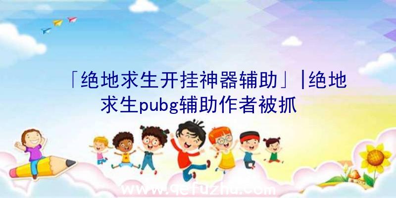 「绝地求生开挂神器辅助」|绝地求生pubg辅助作者被抓